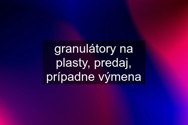 granulátory na plasty, predaj, prípadne výmena