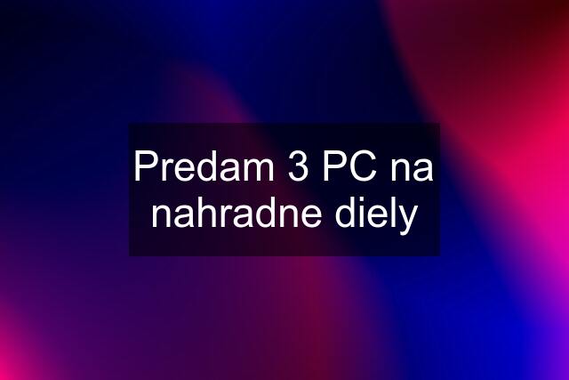 Predam 3 PC na nahradne diely