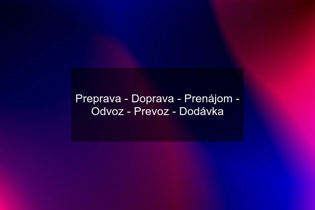 Preprava - Doprava - Prenájom - Odvoz - Prevoz - Dodávka