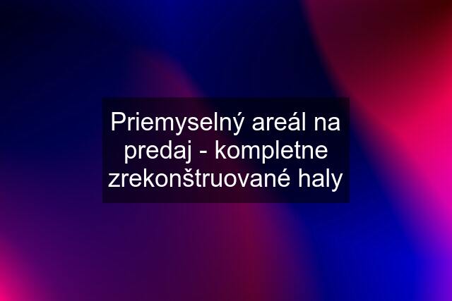 Priemyselný areál na predaj - kompletne zrekonštruované haly