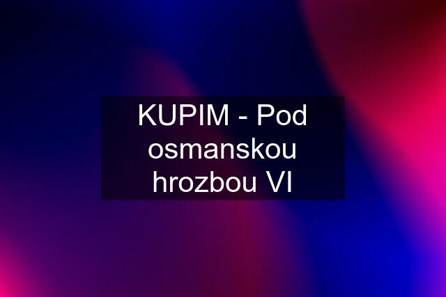 KUPIM - Pod osmanskou hrozbou VI