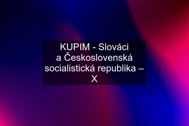 KUPIM - Slováci a Československá socialistická republika – X