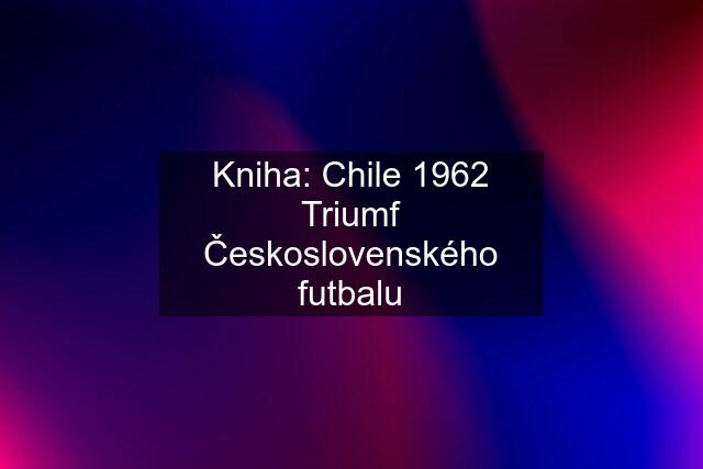 Kniha: Chile 1962 Triumf Československého futbalu