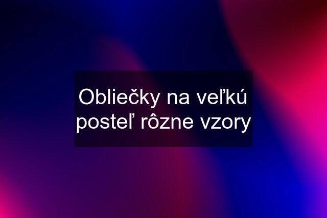 Obliečky na veľkú posteľ rôzne vzory