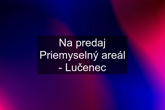 Na predaj Priemyselný areál - Lučenec