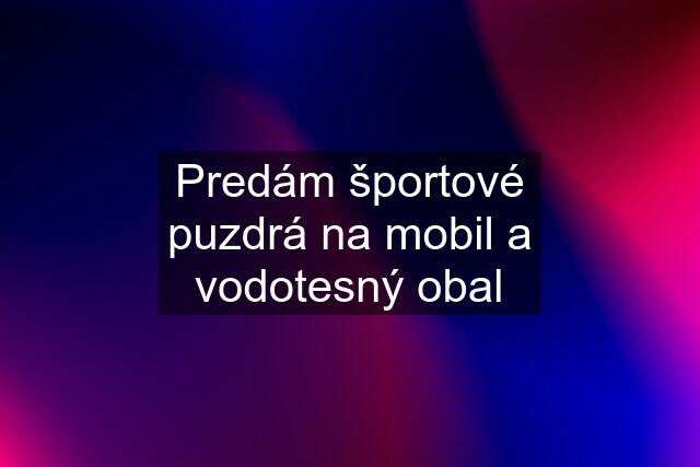 Predám športové puzdrá na mobil a vodotesný obal