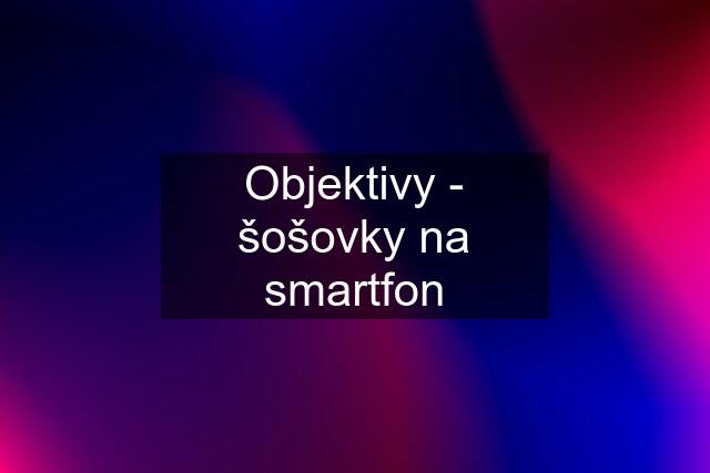 Objektivy - šošovky na smartfon