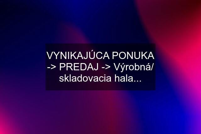 VYNIKAJÚCA PONUKA -> PREDAJ -> Výrobná/ skladovacia hala...