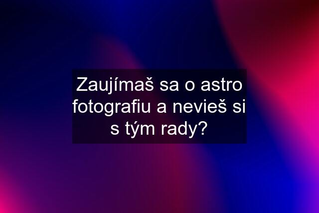 Zaujímaš sa o astro fotografiu a nevieš si s tým rady?