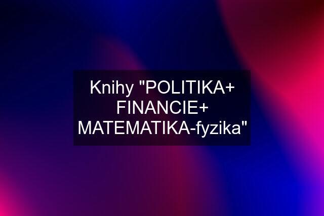 Knihy "POLITIKA+ FINANCIE+ MATEMATIKA-fyzika"
