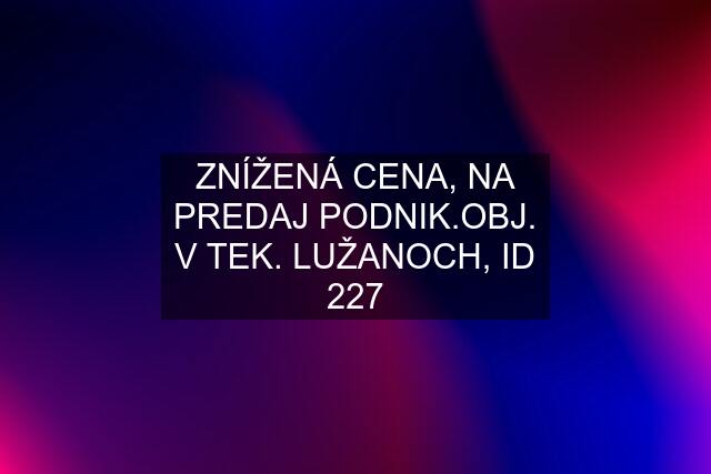 ZNÍŽENÁ CENA, NA PREDAJ PODNIK.OBJ. V TEK. LUŽANOCH, ID 227