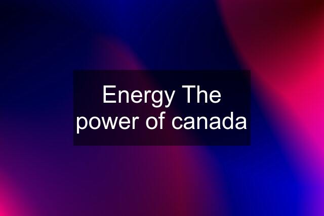 Energy The power of canada