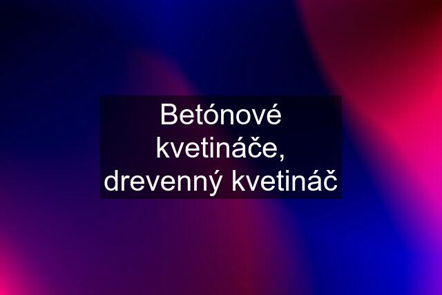 Betónové kvetináče, drevenný kvetináč