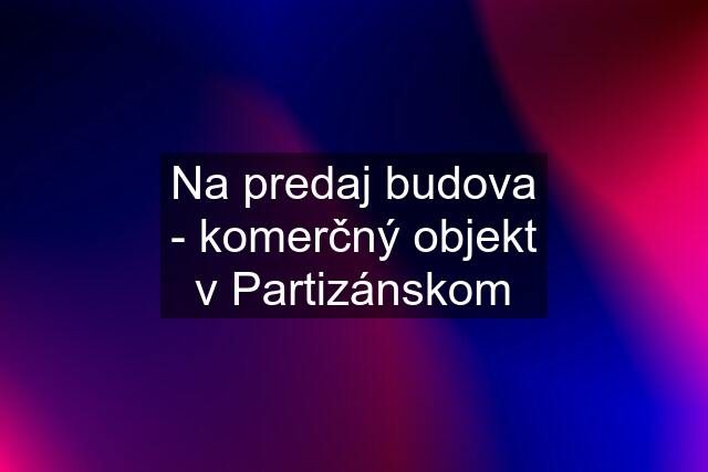 Na predaj budova - komerčný objekt v Partizánskom