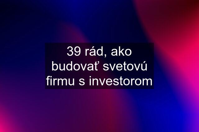 39 rád, ako budovať svetovú firmu s investorom