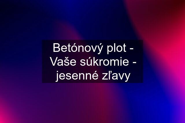 Betónový plot - Vaše súkromie - jesenné zľavy