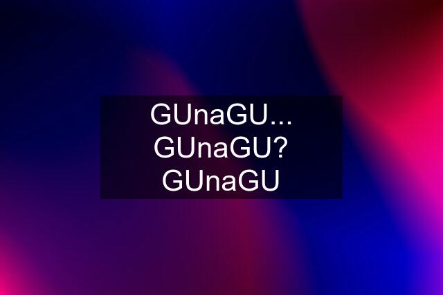 GUnaGU... GUnaGU? GUnaGU