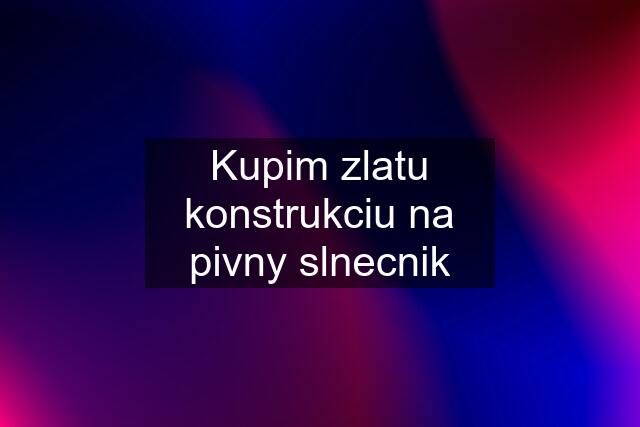 Kupim zlatu konstrukciu na pivny slnecnik