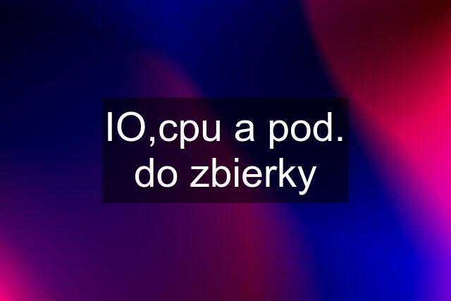 IO,cpu a pod. do zbierky