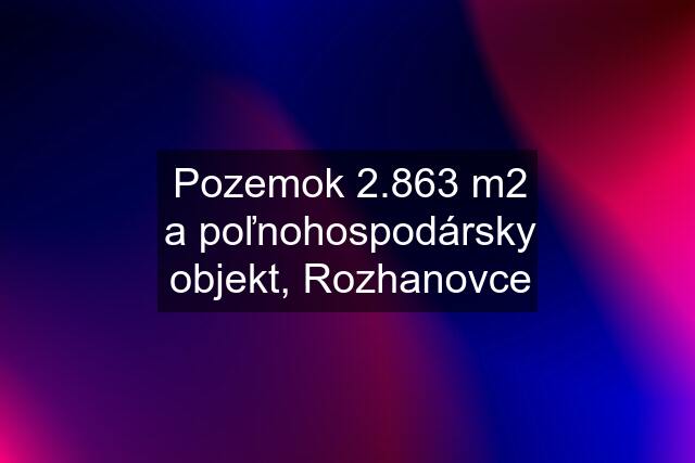 Pozemok 2.863 m2 a poľnohospodársky objekt, Rozhanovce