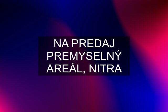 NA PREDAJ PREMYSELNÝ AREÁL, NITRA