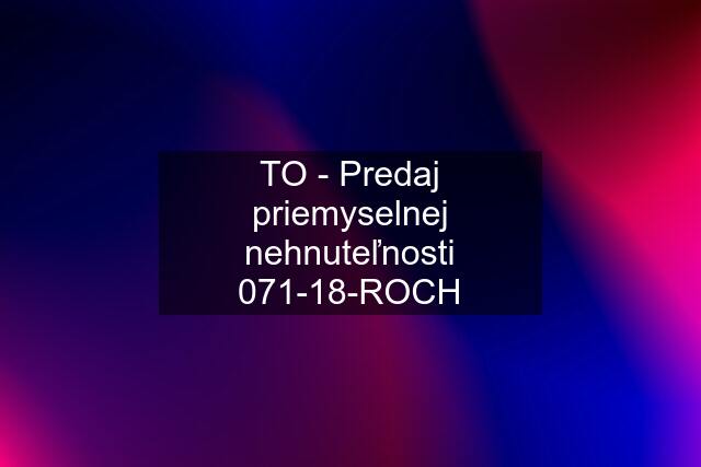 TO - Predaj priemyselnej nehnuteľnosti 071-18-ROCH