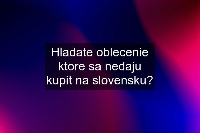 Hladate oblecenie ktore sa nedaju kupit na slovensku?