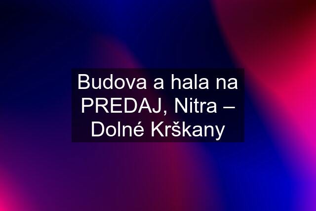 Budova a hala na PREDAJ, Nitra – Dolné Krškany