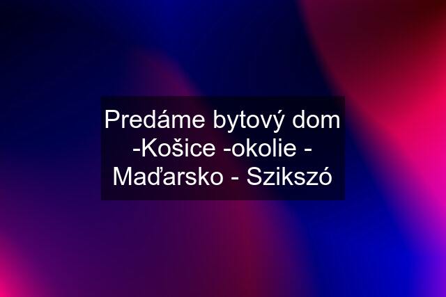 Predáme bytový dom -Košice -okolie - Maďarsko - Szikszó