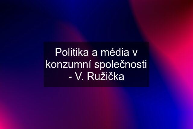 Politika a média v konzumní společnosti - V. Ružička