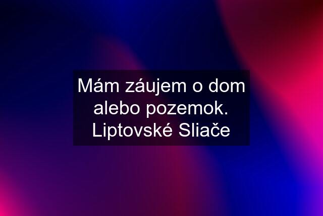 Mám záujem o dom alebo pozemok. Liptovské Sliače