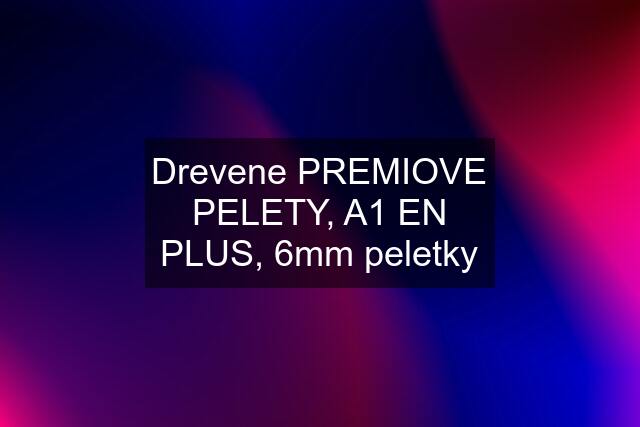 Drevene PREMIOVE PELETY, A1 EN PLUS, 6mm peletky