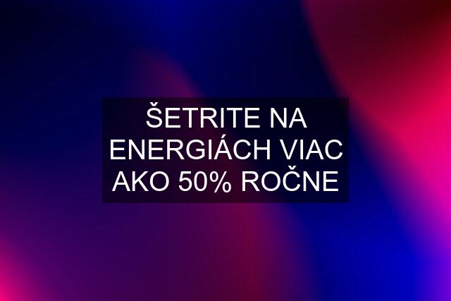 ŠETRITE NA ENERGIÁCH VIAC AKO 50% ROČNE