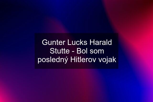 Gunter Lucks Harald Stutte - Bol som posledný Hitlerov vojak