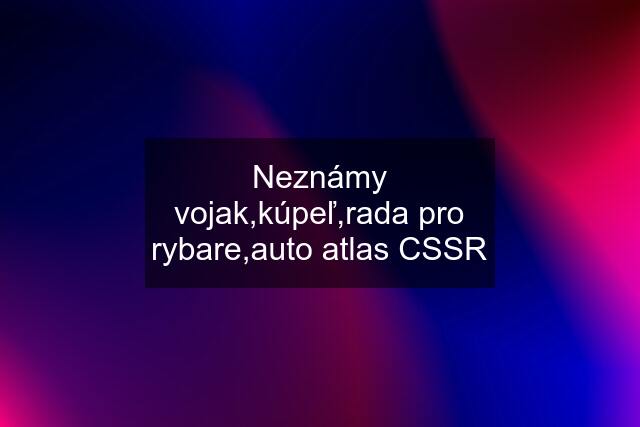 Neznámy vojak,kúpeľ,rada pro rybare,auto atlas CSSR