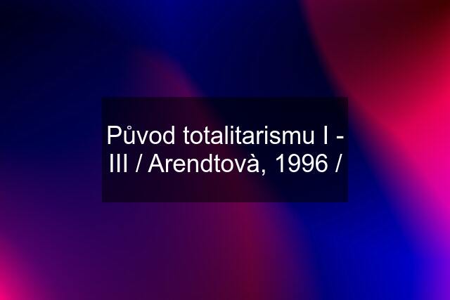 Původ totalitarismu I - III / Arendtovà, 1996 /