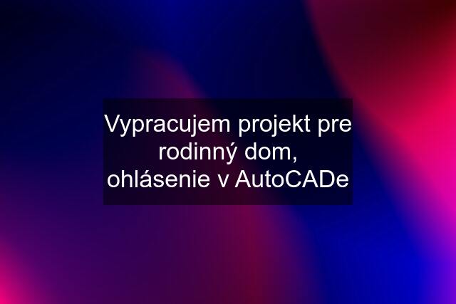 Vypracujem projekt pre rodinný dom, ohlásenie v AutoCADe