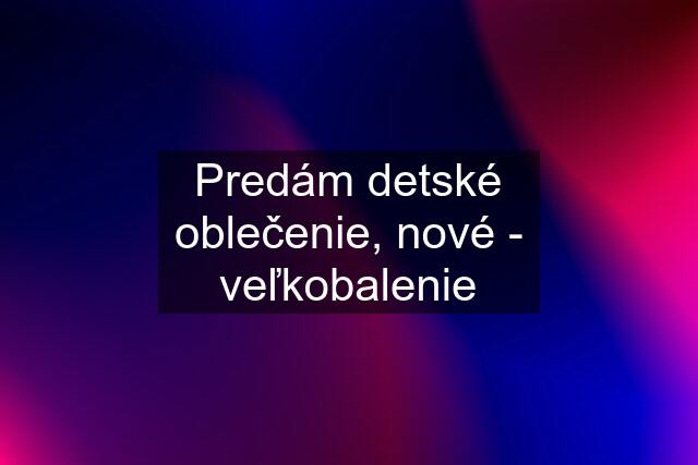 Predám detské oblečenie, nové - veľkobalenie