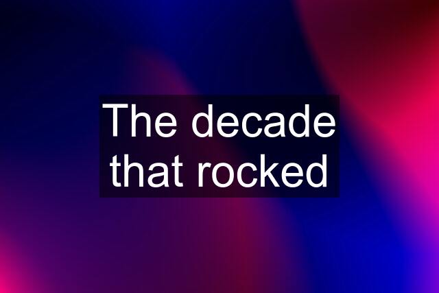 The decade that rocked