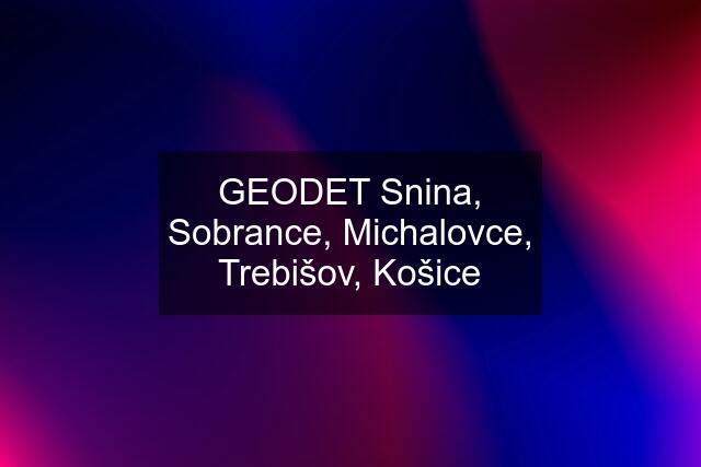 GEODET Snina, Sobrance, Michalovce, Trebišov, Košice
