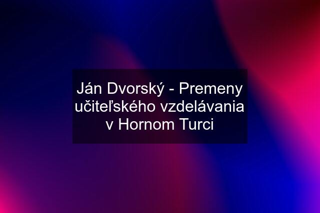 Ján Dvorský - Premeny učiteľského vzdelávania v Hornom Turci