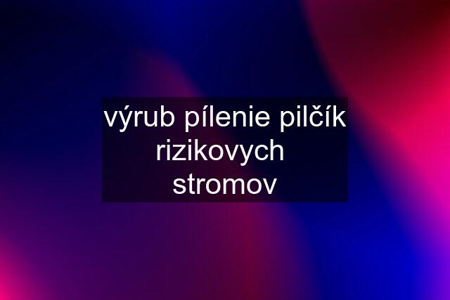 výrub pílenie pilčík rizikovych  stromov