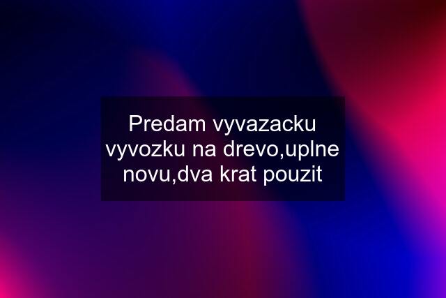 Predam vyvazacku vyvozku na drevo,uplne novu,dva krat pouzit