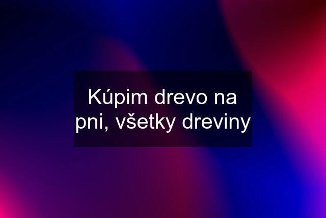 Kúpim drevo na pni, všetky dreviny