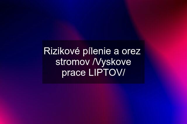 Rizikové pílenie a orez  stromov /Vyskove prace LIPTOV/