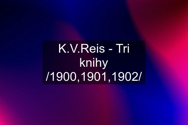 K.V.Reis - Tri knihy /1900,1901,1902/