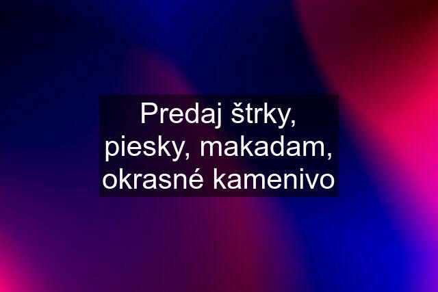 Predaj štrky, piesky, makadam, okrasné kamenivo