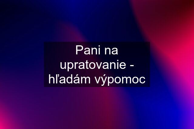 Pani na upratovanie - hľadám výpomoc