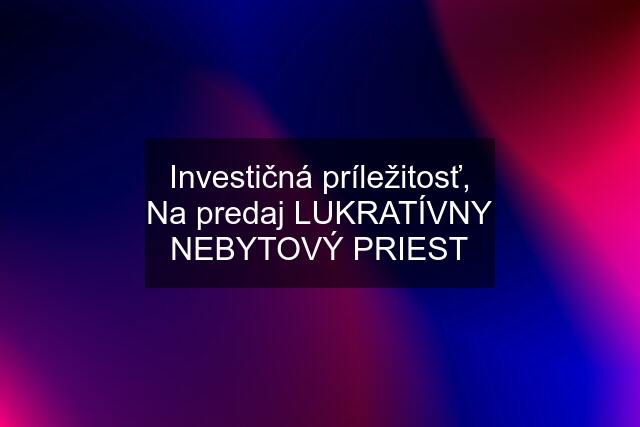 Investičná príležitosť, Na predaj LUKRATÍVNY NEBYTOVÝ PRIEST