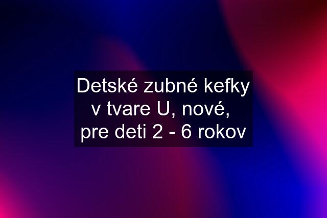 Detské zubné kefky v tvare U, nové,  pre deti 2 - 6 rokov